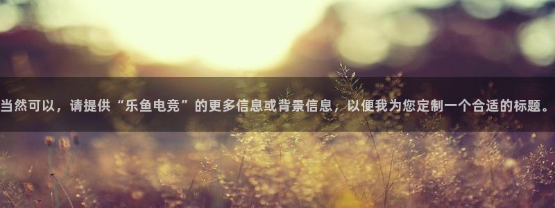 一竞技官网地址：当然可以，请提供“乐鱼电竞”的更多信息或背景信息，以便我为您定制一个合适的标题。
